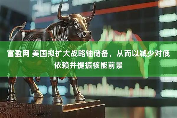 富盈网 美国拟扩大战略铀储备，从而以减少对俄依赖并提振核能前景