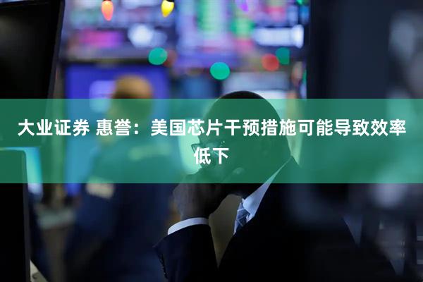 大业证券 惠誉：美国芯片干预措施可能导致效率低下