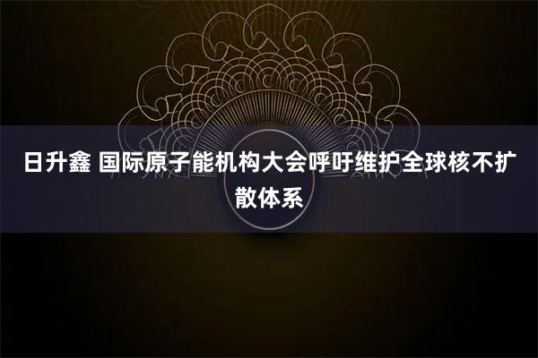 日升鑫 国际原子能机构大会呼吁维护全球核不扩散体系