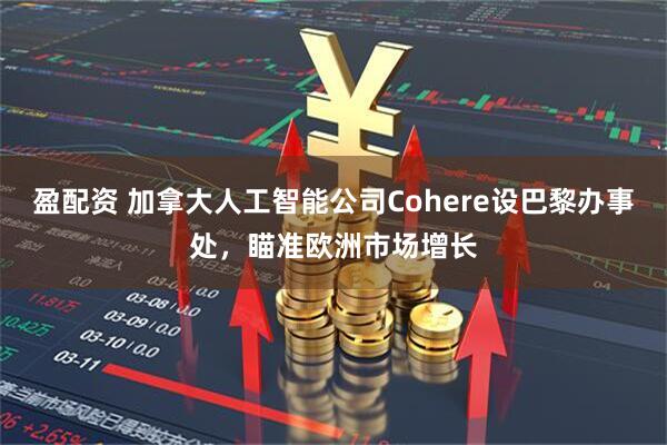 盈配资 加拿大人工智能公司Cohere设巴黎办事处，瞄准欧洲市场增长