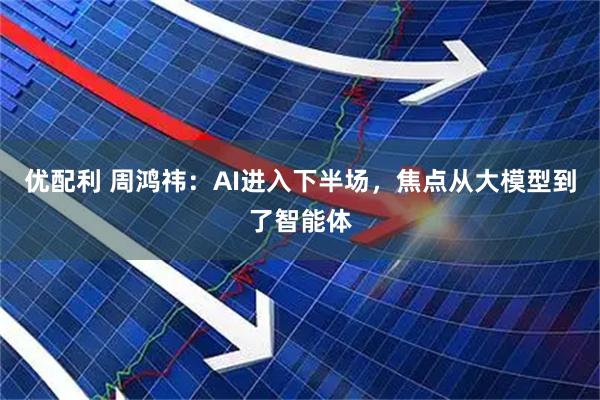 优配利 周鸿祎：AI进入下半场，焦点从大模型到了智能体