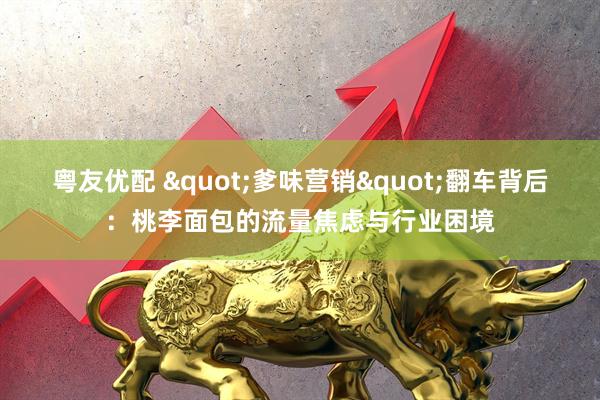 粤友优配 "爹味营销"翻车背后：桃李面包的流量焦虑与行业困境