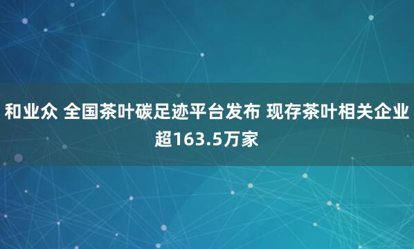 和业众 全国茶叶碳足迹平台发布 现存茶叶相关企业超163.5万家