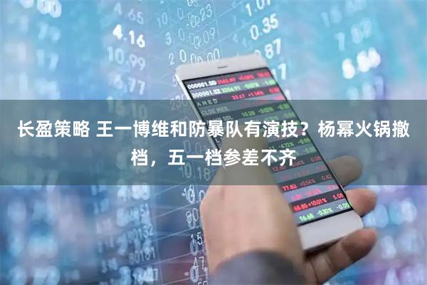 长盈策略 王一博维和防暴队有演技？杨幂火锅撤档，五一档参差不齐