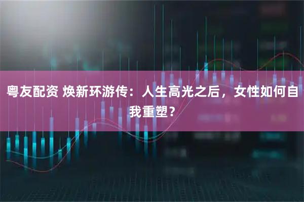 粤友配资 焕新环游传：人生高光之后，女性如何自我重塑？