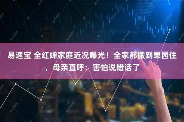 易速宝 全红婵家庭近况曝光！全家都搬到果园住，母亲直呼：害怕说错话了