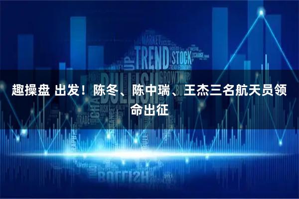 趣操盘 出发！陈冬、陈中瑞、王杰三名航天员领命出征