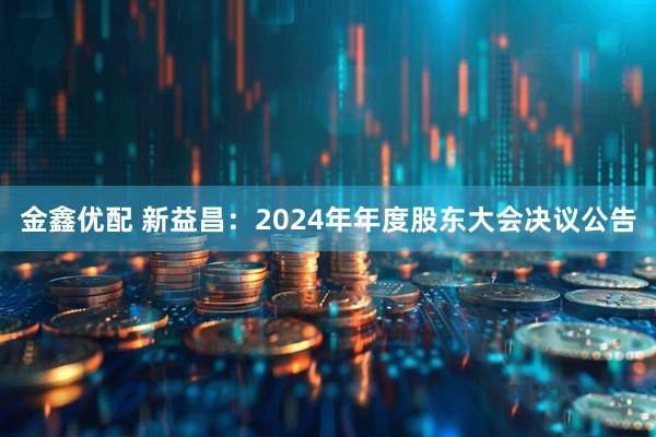 金鑫优配 新益昌：2024年年度股东大会决议公告
