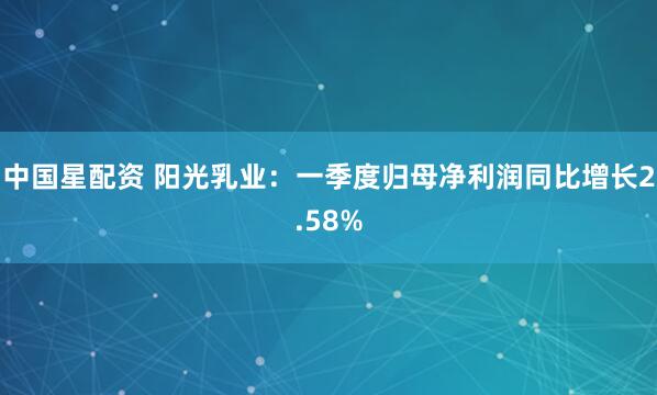 中国星配资 阳光乳业：一季度归母净利润同比增长2.58%