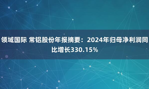 领域国际 常铝股份年报摘要：2024年归母净利润同比增长330.15%