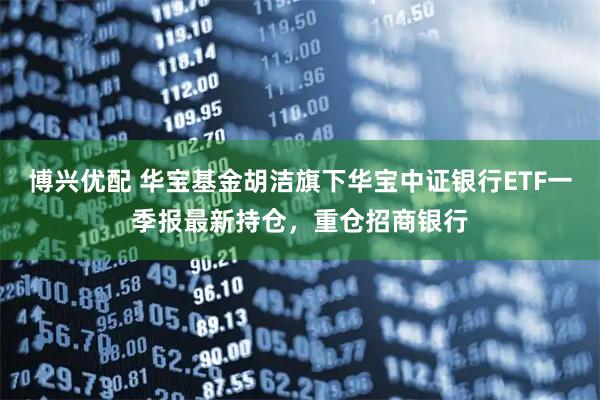 博兴优配 华宝基金胡洁旗下华宝中证银行ETF一季报最新持仓，重仓招商银行