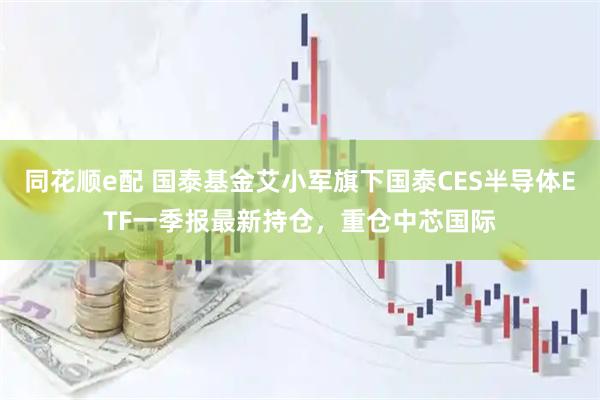 同花顺e配 国泰基金艾小军旗下国泰CES半导体ETF一季报最新持仓，重仓中芯国际