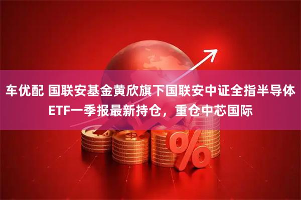 车优配 国联安基金黄欣旗下国联安中证全指半导体ETF一季报最新持仓，重仓中芯国际