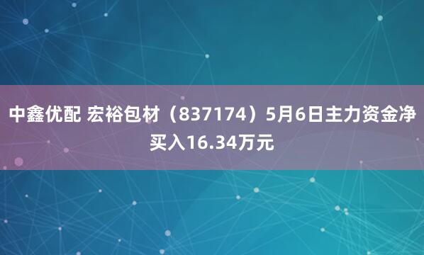 中鑫优配 宏裕包材（837174）5月6日主力资金净买入16.34万元