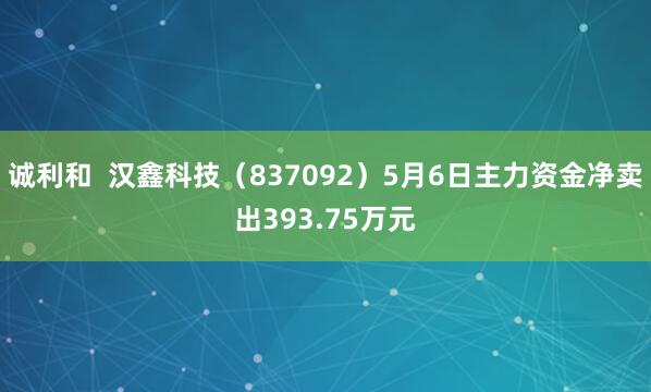 诚利和  汉鑫科技（837092）5月6日主力资金净卖出393.75万元