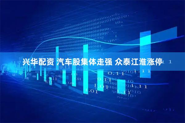 兴华配资 汽车股集体走强 众泰江淮涨停