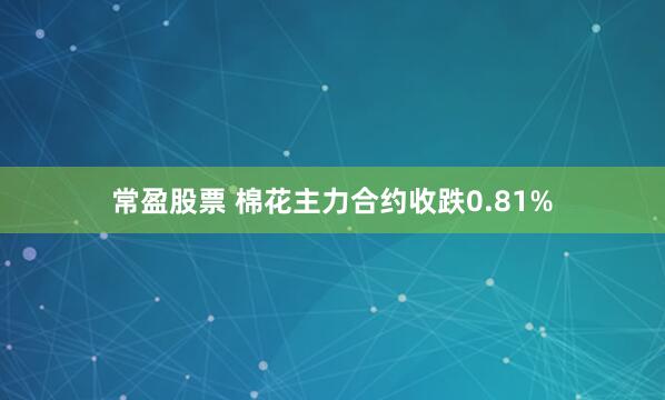 常盈股票 棉花主力合约收跌0.81%