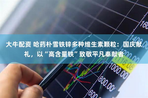 大牛配资 哈药朴雪铁锌多种维生素颗粒：国庆献礼，以“高含量铁”致敬平凡奉献者