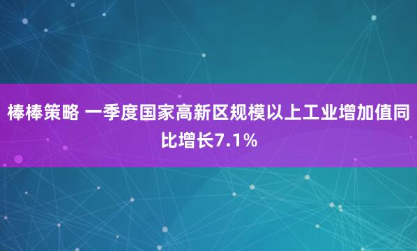 棒棒策略 一季度国家高新区规模以上工业增加值同比增长7.1%