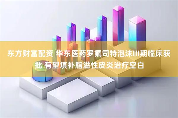 东方财富配资 华东医药罗氟司特泡沫III期临床获批 有望填补脂溢性皮炎治疗空白