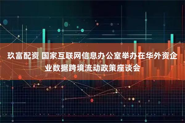 玖富配资 国家互联网信息办公室举办在华外资企业数据跨境流动政策座谈会