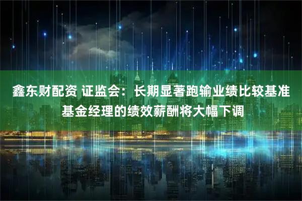 鑫东财配资 证监会：长期显著跑输业绩比较基准 基金经理的绩效薪酬将大幅下调