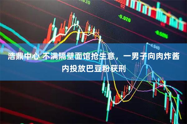 浩鼎中心 不满隔壁面馆抢生意，一男子向肉炸酱内投放巴豆粉获刑