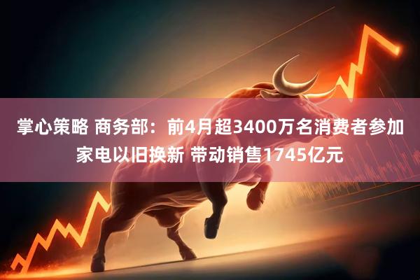 掌心策略 商务部：前4月超3400万名消费者参加家电以旧换新 带动销售1745亿元