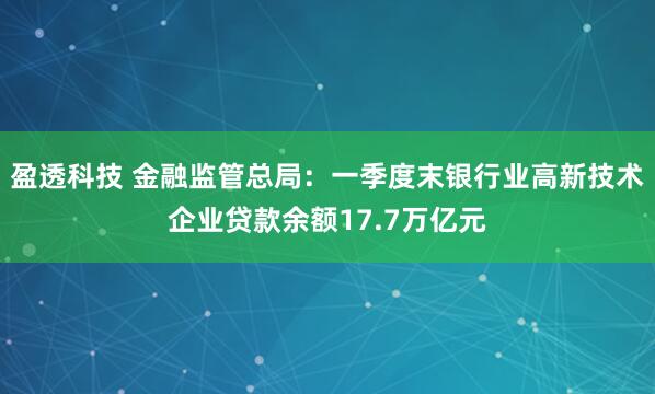 盈透科技 金融监管总局：一季度末银行业高新技术企业贷款余额17.7万亿元