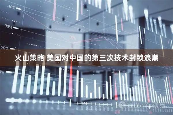 火山策略 美国对中国的第三次技术封锁浪潮