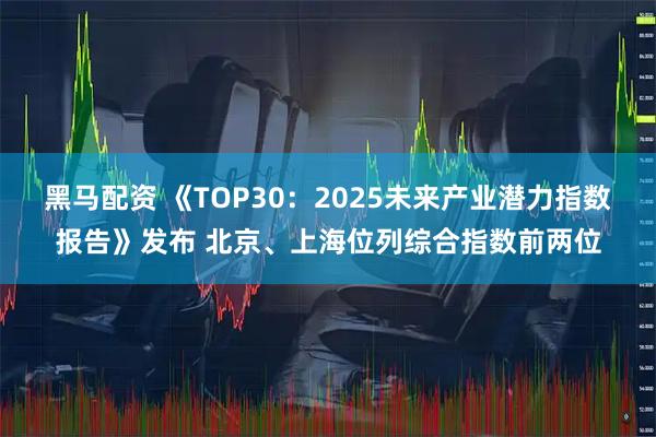 黑马配资 《TOP30：2025未来产业潜力指数报告》发布 北京、上海位列综合指数前两位
