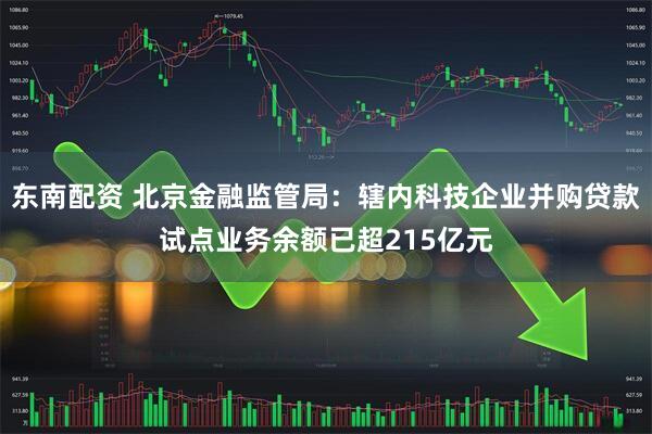 东南配资 北京金融监管局：辖内科技企业并购贷款试点业务余额已超215亿元