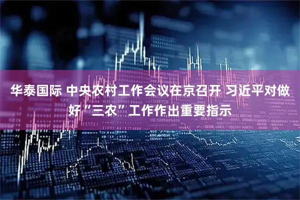 华泰国际 中央农村工作会议在京召开 习近平对做好“三农”工作作出重要指示