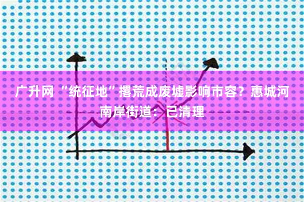 广升网 “统征地”撂荒成废墟影响市容？惠城河南岸街道：已清理