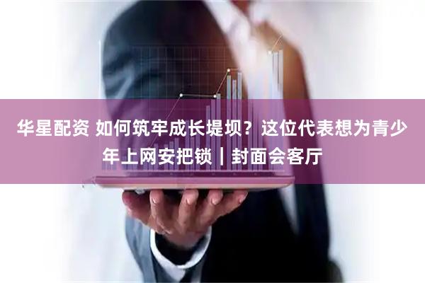 华星配资 如何筑牢成长堤坝？这位代表想为青少年上网安把锁｜封面会客厅