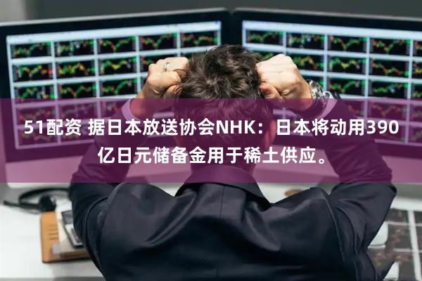 51配资 据日本放送协会NHK：日本将动用390亿日元储备金用于稀土供应。