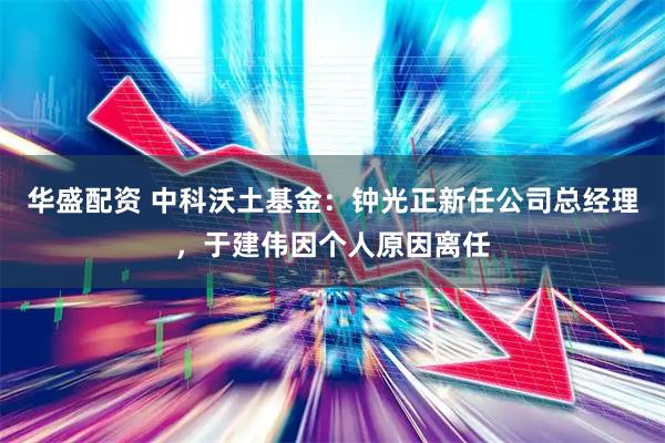 华盛配资 中科沃土基金：钟光正新任公司总经理，于建伟因个人原因离任