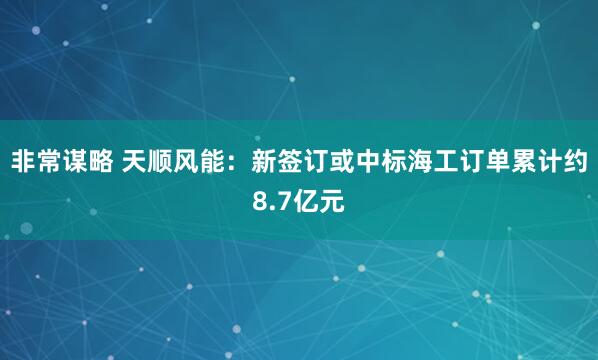 非常谋略 天顺风能：新签订或中标海工订单累计约8.7亿元