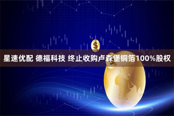 星速优配 德福科技 终止收购卢森堡铜箔100%股权