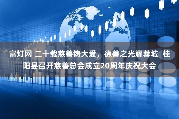 富灯网 二十载慈善铸大爱，德善之光耀蓉城  桂阳县召开慈善总会成立20周年庆祝大会
