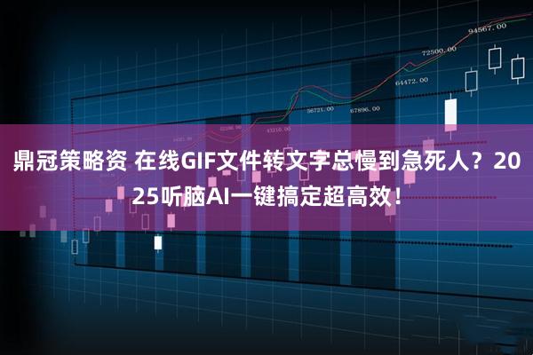 鼎冠策略资 在线GIF文件转文字总慢到急死人？2025听脑AI一键搞定超高效！