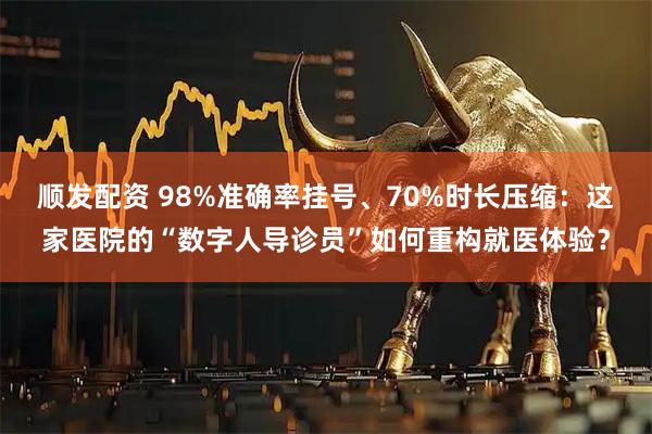 顺发配资 98%准确率挂号、70%时长压缩：这家医院的“数字人导诊员”如何重构就医体验？