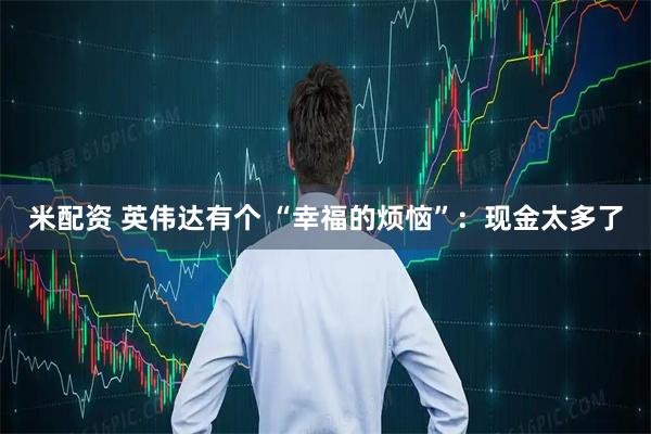 米配资 英伟达有个 “幸福的烦恼”：现金太多了