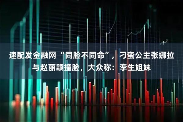 速配发金融网 “同脸不同命”，刁蛮公主张娜拉与赵丽颖撞脸，大众称：孪生姐妹