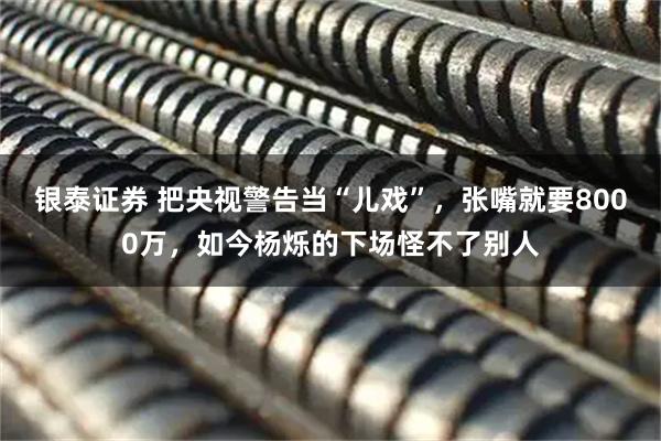 银泰证券 把央视警告当“儿戏”，张嘴就要8000万，如今杨烁的下场怪不了别人