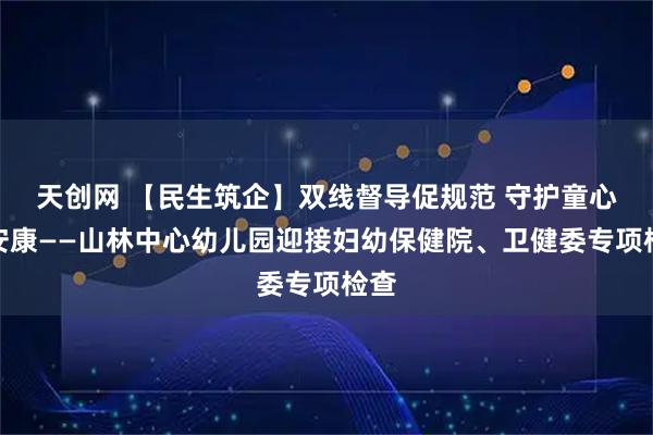 天创网 【民生筑企】双线督导促规范 守护童心筑安康——山林中心幼儿园迎接妇幼保健院、卫健委专项检查