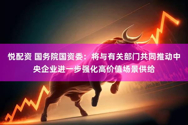悦配资 国务院国资委：将与有关部门共同推动中央企业进一步强化高价值场景供给