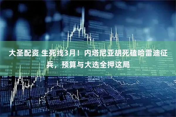 大圣配资 生死线3月！内塔尼亚胡死磕哈雷迪征兵，预算与大选全押这局