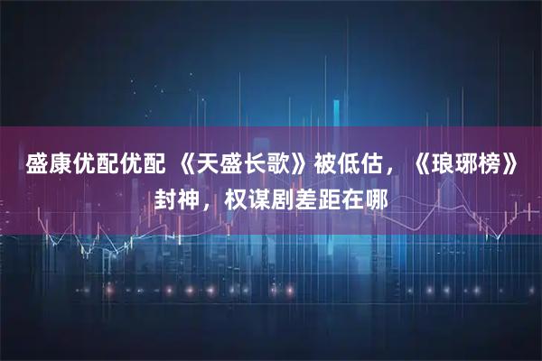 盛康优配优配 《天盛长歌》被低估，《琅琊榜》封神，权谋剧差距在哪