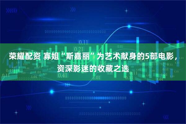 荣耀配资 寡姐“斯嘉丽”为艺术献身的5部电影，资深影迷的收藏之选
